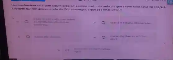 Um condomínio está com algum problema estrutural, pois todo dia que chove falta água ou energia.
Sabendo que em determinado dia faltou energia, o que podemos inferir?
nada se pode afirmar sobre
as condições
deste dia.
esse dia estava ensolarado.
nesse dia choveu.
nesse dia choveu e faltou
água.
nesse dia também faltou
á gua.