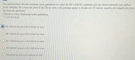 Um consumidor decide comprar uma geladeira no valor de R 5.000,00, optando por um financiamento que aplica
juros simples. Se a taxa de jurosé de 2%  ao mês e ele planeja quitar a divida em 10 meses, quanto ele pagará de juros
ao final do período?
Calcule o valor total pago pela geladeira.
(10 Pontos)
R 1.000,00 dejuros e RS6.000,00 ao total.
RS1.500,00 de juros e RS6.500,00 ao total.
RS1.200,00 de juros e RS6.200,00 ao total.
RS1.000,00 de jurose R 5.000,00 ao total.
RS800,00 de jurose R55.800,00 ao total.