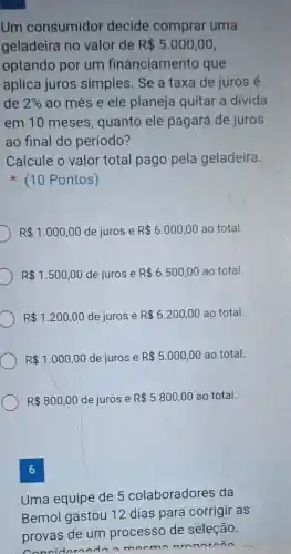 Um consumidor decide comprar uma
geladeira no valor de R 5.000,00
optando por um financiamento que
aplica juros simples. Se a taxa de juros é
de 2%  ao mês e ele planeja quitar a divida
em 10 meses quanto ele pagará de juros
ao final do período?
Calcule o valor total pago pela geladeira.
(10 Pontos)
R 1.000,00 de juros e R 6.000,00 ao total.
R 1.500,00 de juros e R 6.500,00 ao total.
R 1.200,00 de juros e R 6.200,00 ao total.
R 1.000,00 de juros e R 5.000,00 ao total.
R 800,00 de juros e R 5.800,00 ao total.
6
Uma equipe de 5 colaboradores da
Bemol gastou 12 dias para corrigir as
provas de um processo de seleção.
am
nom nronorn in