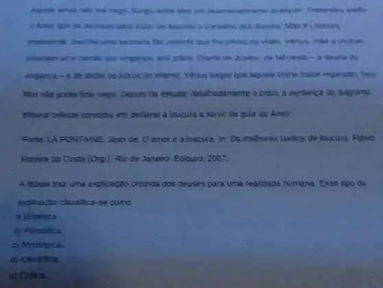 um desentericimento qualquer Protenteu enthis
Amor que se reunisse para tratar do assunts o conseho dos deuses. Mas a Loucura.
impacente, deuthe uma pancada the viclenta que the privou da visto Venus, mile e muther
puseram-se a clamar por vinganca, acs giftos Diante de Sipiter, de Nemesis-a deusa Sa
vinganga -e de todos os julzos do inferno, Venus expuque aquele crime fosse reparado. Seu
Sho nato podia ficar cego. Depois de estudar detalhadamente o caso a sentenca do supremo
tribunsi celeste consistiv em declarar a loucura a servir de gula ao Amor
Fonte: LA FONTAINE Jean de. O amor e a loucura. In:Os melhores contos de loucura. Flavio
Moreira da Costa (Org.). Rio de Janeiro: Ediouro 2007.
A fabula traz uma explicação oriunda dos deuses para uma realidade humana. Esse tipo de
explicação classifica-se como
a )Estedica.
b) Filosófica
c) Mitologica.
d) Cientifica
e) Critica.