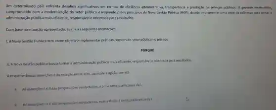 Um determinado pais enfrenta desafios significativos em termos de eficiência administrativa transparência e prestação de serviços públicos. 0 governo recém-eleito,
comprometido com a modernização do setor público e inspirado pelos princípios da Nova Gestão Pública (NGP)decide implementar uma série de reformas para tornar a
administração pública mais eficiente responsável e orientada para resultados.
Com base na situação apresentada, avalie as seguintes afirmações.
1. A Nova Gestão Pública tem como objetivo implemental práticas comuns do setor público no privado.
PORQUE
II. A Nova Gestão pública busca tornar a administração pública mais eficiente responsável e orientada para resultados.
A respeito dessas assercoes e da relação entre elas, assinale a opção correta.
A As assercōes lell são proposições
verdadeiras, e a llé uma justificativa da I.
B As assercoestell sào pr
eiras, mas a II não é uma justificativa da I.
proposiçōes verdadeiras,