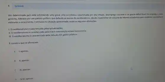 Um determinado país está enfrentando uma grave crise econômica caracterizada por alta inflação, desemprego crescente e um grande déficit fiscal. Em resposta o novo
governo, liderado por um partido político que defende as teorias do neoliberalismo decide implementar um conjunto de reformas econômicas para estabilizar a economia e
estimular o crescimento. Com base na situação apresentada, avalie as seguintes afirmações.
I. O neoliberalismo é caracterizado pelas privatizações.
II. O neoliberalismo é caracterizado pela maior intervençãc estatal na economia.
III. O neoliberalismo é caracterizado pela redução dos gastos públicos.
É correto o que se afirma em:
A I, apenas.
B II, apenas.
III, apenas.
D le III, apenas.