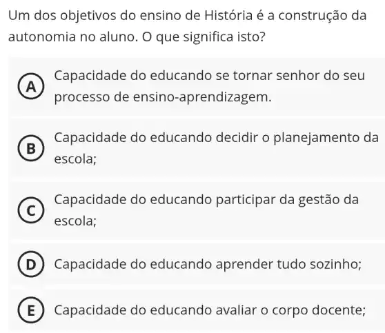 Um dos objetivos do ensino de História é a construção da
autonomia no aluno. O que significa isto?
A
Capacidade do educando i se tornar senhor do , seu
A
processo de ensino -aprendizagem.
B )
Capacidade do educando decidir o planejamento , da
escola;
C
escola;
Capacidade do educando participar da gestão da
C
D Capacidade do educando aprender tudo sozinho;
E Capacidade do educando avaliar o corpo docente; E