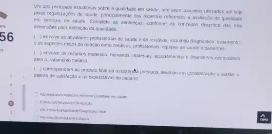 Um dos principais estudiosos sobre a qualidade em saúde, tem seus conceitos utilizados até hoje
pelas organizações de saude principalmente nos aspectos referentes a avaliação da qualidade
em serviços de saúde Complete as sentenças . conforme os conceitos descritos das trés
dimensōes para definição da qualidade.
()
envolve as atividades profissionais de saúde e de usuários, incluindo diagnóstico; tratamento;
e os aspectos éticos da relação entre médicos.profissionais, equipes de saúde e pacientes.
()
envolve os recursos materials humanos, materiais,equipamentos e financeiros necessários
para o tratamento médico.
()
correspondem ao produto final da assistênda prestada levando em consideração a saúde, 0
padrão de satisfação e as expectativas do usuário;
Administrativo/Aspectos técnicos/Qualidade em saúde
Estrutura/Efetividade/Otimização
Eficiência/Aceitabilidade/Diagnóstico final
Processo/Estrutura/Resultados