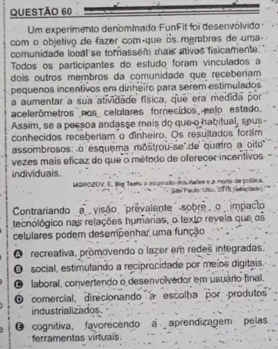 Um experimento denominado FunFit foi desenvolvido....
com o objetivo de fazer com-que os membres de uma-
comunidade local'se toriasséin mais ativos fisicamente.".
Todos os participantes do estudo foram vinculados a
dois outros membros da comunidade que receberiam
pequenos incentivos em dinheiro para serem estimulados
a aumentar a sua atividade fisica, que era medida por
acelerômetros .PQS celulares fornecidos. pelo estado.
Assim, se a pessoa andasse mais do queto habitual, seus
conhecidos receberiam o dinheiro. Os resultados forǎm
assombrosos: -0 'ésquema mostrou-se'de'quatro a oito
vezes mais eficaz do que o.método de oferecer-incentivos
individuais.
__
MOROZOV, E. Big Teeh:a ascensão dos.dades e a morte de polilica.
: Sao Paulo:Ubu, 2011R (adaptado)
Contrariando a . visão prevalente .sobre.o impacto
tecnologico nas relações humanas, o texto revela que os
celulares podem desempenhar, uma função
(A) recreativa, prômovendo o lazer em redes integradas.
(B) social, estimulando a reciprocidade por meios digitais.
(C) laboral, convertendo o desenvolvédor em usuário final.
(D) comercial, direcionando a escolha por "produtos
industrializados.
cognitiva,favorecendo a. aprendizagem pelas
__
ferramentas virtuals: