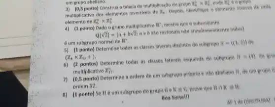 um grupo abellano.
3) (0,5 ponto) Construa tabela de multiplicaçto do grupo
B) KBC onde The compo
multiplicativo dos elementos invertiveis de
Z_(n)
Depois, identifique o elements inverso de caris
elemento de pi _(6)^xtimes Z_(6)^x
4) (1 ponto) Dado o grupo multiplicativo
nR^2 mostre que o subconjunte
Q[sqrt (2)]= a+bsqrt {2)
a e b são racionatis nào simultaneomente nulos)
é um subgrupo normal de BB:
5) (1 ponto) Determine todos as classes laterals distintos do subgrupe
B= (1,2) 
(Z_(4)times Z_(B),+)
6) (2 pontos) Determine todas as classes laterais esquerda do suberupo
H - (4) do gro
multiplicativo Z_(17)^2
7) (0,5 ponto) Determine a ordem de um subgrupo proprio e nao abeliano
H de um gropo c
ordem 52.
8) (1 ponto) Se Hé um subgrupo do grupo Ge
KaG prove que Boken
Boa Sertell