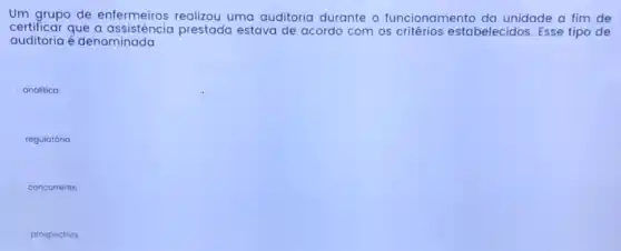 Um grupo de enfermeiros realizou uma auditoria durante - funcionamento da unidade a fim de
certificar que a assistencia prestada estava de acordo com os critérios estabelecidos. Esse tipo de
auditoria é denominada
analitica
regulatória
concorrente
prospectivo.