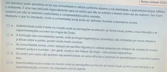 Um indivíduo surdo aproxima-se da sua comunidade e cultura conforme assume a sua identidade, a qual envolve língua, hábitos
e ambientes. É uma fase delicada especialmente para os surdos que não se aceitam e tentam fazer uso do oralismo. Eles ficam
isolados por não se sentirem confortáveis e compreendidos pelos ouvintes.
Mediante o que foi estudado, como a comunidade surda pode ser definida? Assinale a alternativa correta.
a. Autenticidade surdaé estar no mundo onde as percepções acontecem de forma visual, porém, a sua interação e as
experimentações ocorrem na Língua de Sinais.
b. A formação das comunidades surdas, onde as forças hegemônicas (ouvintistas) são refratadas por novos olhares e
práticas sobre a surdez porém ainda muito arcaicas
c. As comunidades surdas como espaços de partilha linguística e cultural presentes em milhares de cidades do mundo,
reúnem surdos e ouvintes - em geral, usuários das línguas de sinais - com poucas expectativas.
d.
Os surdos por vezes não aceitam sua autenticidade, as vezes dificulta o processo de aprendizagem e convivência entre
eles.
e. Autenticidade surda é estar no mundo onde as percepções acontecem de forma visual, porém a sua interação e as
experimentações ocorrem na Linguagem escrita apenas,