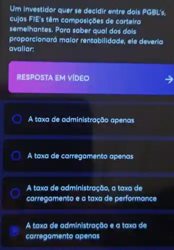 Um Investidor quer se decidir entre dois PGBL's.
cujos FIE's têm composições de carteira
semelhantes.Para saber qual dos dois
proporcionaré maior rentabilidade , ele deveria
avaliar:
RESPOSTA EM VIDEO
A taxa de administração apenas
A taxa de carregamento apenas
A taxa de administração , a taxa de
carregamento e a taxa de performance
A taxa de administração e a taxa de
carregamento apenas