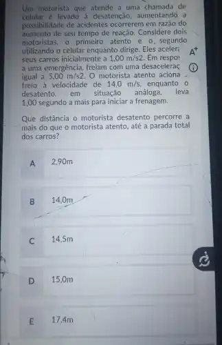 Um motorista que atende a uma chamada de
celular ẻ levado à desatenção , aumentando a
possibilidade de acidentes ocorrerem em razão do
aumento de seu tempo de reação . Considere dois
motoristas, 0 primeiro atento e o, segundo
utilizando o celular enquanto dirige. Eles aceler:
seus carros inicialmente a 1,00m/s2 Em respos
a uma emergência freiam com uma desacelerac
igual a 5,00m/s2 O motorista atento aciona
freio à velocidade de 14,0m/s enquanto 0
desatento,em situação análoga, leva
1,00 segundo a mais para iniciar a frenagem.
Que distância o motorista desatento percorre a
mais do que o motorista atento, até a parada total
dos carros?
A
2.90m
B
14,0m
C
14,5m
D
15,0m
E
17,4m