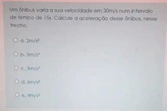 Um ônibus varia a sua velocidade em 30m/s num intervalo
de tempo de 15s. Calcule a aceleração desse ônibus nesse
trecho.
a. 2m/s^2
b. 5m/s^2
C. 3m/s^2
d. 6m/s^2
e. 4m/s^2