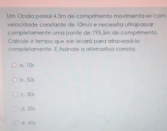 Um Opala possui 4,5m de comprimento movimenta-se com
velocidade constante de 10m/s enecessito ultrapassar
completamente uma ponte de 195,5m de comprimento.
Calcule o tempo que ele levará para atravessá-la
completamente E Assinale a alternativa correta.
a. 10s
b. 50s
c. 30 s
d. 20s
e. 405