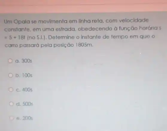 Um Opala se movimenta em linha reta, com velocidade
constante, em uma estrada obedecendo à função hordrias
=5+18t(no S.I.) Determine o instante de tempo em que o
carro passará pela posição 1805m.
a. 300 s
b. 100 s
c. 400 s
d. 500 s
e. 200 s