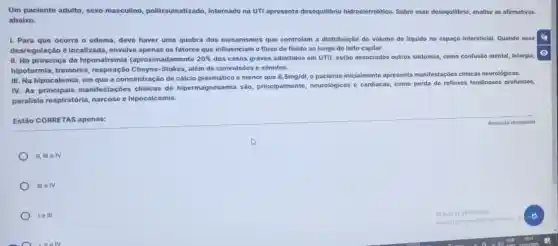 Um paciente adulto, sexo masculino, politraumatizado internado na UTl apresenta desequilibrio hidroeletrolitico. Sobre esse desequilibrio, analise as afirmativas
abaixo.
I. Para que ocorra o edema, deve haver uma quebra dos mecanismos que controlam a distribuição do volume de liquido no espago intersticial. Quando essa
desregulação é localizada envolve apenas os fatores que influenciam o fluxo de fluido ao longo do leito capilar.
II. Na presença da hiponatremia (aproximadamente 20%  dos casos graves admitidos em UTI), estão associados outros sintomas, como confusio mental, letargia,
hipotermia, tremores , respiração Cheyne-Stokes, alem de convulsões e vômitos.
III. Na hipocalemia, em que a concentração de cálcio plasmático é menor que
8,5mg/dl o paciente iniclalmente apresenta manifestaçóes clinicas neurológicas.
IV. As principais manifestaçōes clinicas de hipermagnesemia são principalmente, neurológicas e cardiacas, como perda de reflexos tendinosos profundos,
paralisia respiratória, narcose e hipocalcemia.
Estão CORRETAS apenas:
H, Ill e IV
111 IV
le III