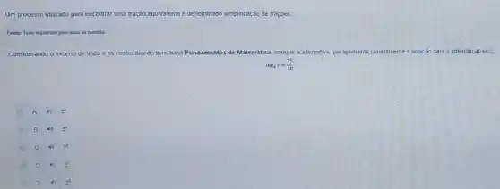 Um processo utilizado para encontrar uma fração equivalente é denominado simplificação de frações.
Fonte: Texto elaborado pelo autor da questio
Considerando o excerto de texto e os conteúdos do livro-base Fundamentos s de Matemática marque a alternativa que apresenta corretamente a soluçáo para a equação ababo
log_(4)y=(25)/(10)
A
B 4) 2^4
C	2^3
D 40 2^2
E 4) 2^0