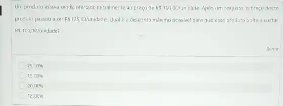 Um produto estava sendo ofertado inicialmente ao preço de R 100,00/unidade Após um reajuste, o preço desse
produto passou a ser R 125,00/unidade Qualéo desconto máximo possivel para que esse produto volte a custar
R 100,00/unidade
25,00% 
15,00% 
20,00% 
18,00% 
Samir