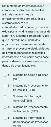 Um Sistema de Informação (SI) é
composto de diversos elementos,
além de mecanismos de
armazenamento e controle . Esses
sistemas podem ser
computadorizados ; ou não , o que vai
exigir,portanto , diferentes recursos de
suporte . 0 Sistema computadorizado
que é utilizado , na maioria das
organizações ; que monitora , coleta,
armazena processa e distribui dados
de diversas transações realizadas
internamente e que serve como base
para os demais sistemas existentes
dentro da organização é O:
a . Sistema de Apoio là Decisão
(SAD)
b . Sistema de Processamento
de Decisão (SPD)
C.. Sistema de Informação
Gerencial (SIG)
d. Sistema de Processamento
de Transação (SPT)
e. Sistema de Informação e
Comunicaçã de Processos
(SICP)