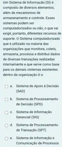 Um Sistema de Informação (SI) é
composto de diversos elementos,
além de mecanismos de
armazenamento e controle.Esses
sistemas podem ser
comp utadorizados ou não , o que vai
exigir,portanto diferentes recursos de
suporte . 0 Sistema computadorizado
que é utilizado na maioria das
organizações que monitora , coleta,
armazena , processa e distribui dados
de diversas transações realizadas
internamente e que serve como base
para OS demais sistemas existentes
dentro da organização é 0:
a.. Sistema de Apoio a Decisão
(SAD)
b . Sistema de Processamento
de Decisão (SPD)
c. Sistema de Informação
Gerencial (SIG)
d.Sistema de Processamento
e. Sistema de Informação e
Comunicação de Processos