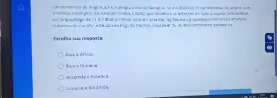 Um terremoto de magnitude 6,9 atingiu a Ilha de Sumatra no dia 02/08/2019, na Indonésia, de acordo com
Serviço Geológico dos Estados Unidos (USGS), que monitora os tremores em todo o mundo. A Indonésia,
um arquipélago de 17 mil ilhas e ilhotas, está em uma das regiōes mais propensas a tremores e atividade
vulcânica do mundo:- Circulo de Fogo do Pacifico. Situada entre os dois continentes; assinale-os.
Escolha sua resposta:
Ásia e África.
Ásia e Oceania
Antártida e América.
Oceania e Antártida.