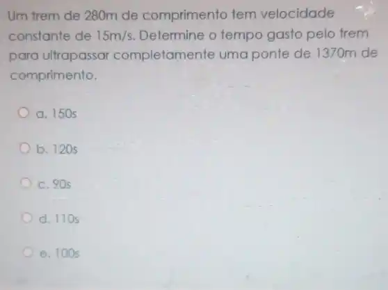 Um trem de 280m de comprimento tem velocidade
constante de 15m/s Determine o tempo gasto pelo frem
para ultrapassar completamente uma ponte de 1370m de
comprimento.
a. 150 s
b. 120s
c. 90 s
d. 110s
e. 100 s