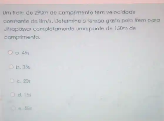 Um trem de 290m de comprimento tem velocidade
constante de 8m/s Determine o tempo gasto pelo trem para
ultrapassar completamente uma ponte de 150m de
comprimento.
a. 455
b. 35s
c. 20s
d. 155
e. 555