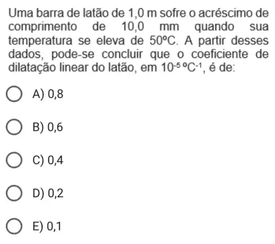 Uma barra de latão de 1 ,0 m sofre o acréscimo de
compriment ) de 10.0 mm quando sua
temperatura se eleva de 50^circ C . A partir desses
dados, pode-se concluir que o coeficiente de
dilatação linear 'do latão. em 10^-5^(circ )C^-1 , é de:
A) 0,8
B) 0,6
C) 0,4
D) 0,2
E) 0,1