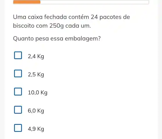 Uma caixo fechada contém 24 pacotes de
biscoito com 250g cada um.
Quanto pesa essa embalagem?
2,4 Kg
2,5 Kg
10,0 Kg
6,0 Kg
4,9 Kg