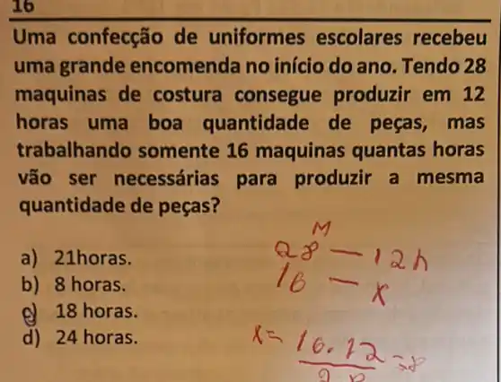 Uma confecção de uniformes escolares recebeu
uma grande encomenda no início do ano Tendo 28
maquinas de costura consegue produzir em 12
horas uma boa quantidade de peças,mas
trabalhando somente 16 maquinas quantas horas
vão ser necessárias para produzir a mesma
quantidade de pecas?
a) 21horas.
b) 8 horas.
d) 18 horas.
d) 24 horas.