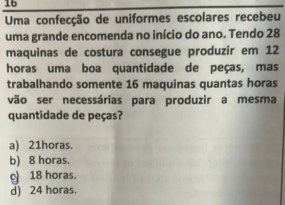 Uma confecção de uniformes escolares recebeu
uma grande encomenda no início do ano Tendo 28
maquinas de costura consegue produzir em 12
horas uma boa quantidade de peças , mas
trabalhando somente 16 maquinas quantas horas
vão ser necessárias para produzir a mesma
quantidade de peças?
a) 21horas.
b) 8 horas.
d 18 horas.
d) 24 horas.