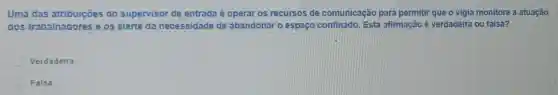 Uma das atribuicōes do supervisor de entrada é operar os recursos de comunicação para permiti que o vigia monitore a atuação
dos trabalhadores e.os alerte da necessidade de abandonar o espaço confinado. Esta afirmação é verdadeira ou falsa?
Verdadeira
Falsa