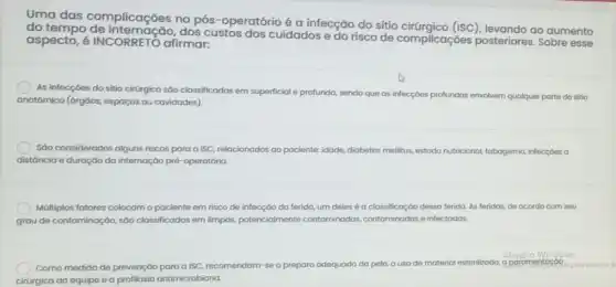 Uma das complicações no pós -operatório é a infecção do sítio cirúrgico (ISC), levando ao aumento
do tempo de internação,dos custos dos cuidados e do risco de complicaçōes posteriores. Sobre esse
aspecto, é INCORRETO afirmar:
As infecçóes do sitio cirárgico sáo classificadas em superficial e profunda, sendo que as infecçóes profundas envolvem qualquer parte do sitio
anatômico (órgôos, espaços ou cavidades)
SGo considerados alguns riscos para a ISC, relacionados ao paciente: idade, diabetes mellitus, estado nutricional tabagismo, infecçoes a
distância e duração da internação pré-operatória.
Múltiplos fatores colocamo paciente em risco de infecção da ferida, um deles é a classificação dessa ferida. As feridas, de acordo com seu
grau de contaminação, sáo classificadas em limpas,potencialmente contaminadas contaminadas e infectadas.
Ativar o Windows
Como medida de prevenção para alSC, recomendam-se o preparo adequado da pele, o uso de material esterilizado a paramentac para ativar
cirúrgica da equipe e a profilaxia antimicrobiana.