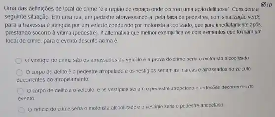 Uma das definições de local de crime 'é a região do espaço onde ocorreu uma ação delituosa". Considere a
seguinte situação: Em uma rua, um pedestre atravessando-a, pela faixa de pedestres, com sinalização verde
para a travessia é atingido por um veiculo conduzido por motorista alcoolizado, que para imediatamente após,
prestando socorro à vitima (pedestre). A alternativa que melhor exemplifica os dois elementos que formam um
local de crime, para o evento descrito acima é
vestigio do crime são os amassados do veiculo e a prova do crime seria o motorista alcoolizado.
corpo de delito é o pedestre atropelado e os vestigios seriam as marcas e amassados no veiculo.
decomentes do atropelamento
corpo de delito é o veiculo, e os vestigios seriam o pedestre atropelado e as lesões decorrentes do
evento
indicio do crime seria o motorista alcoolizado e o vestigio seria o pedestre atropelado
210