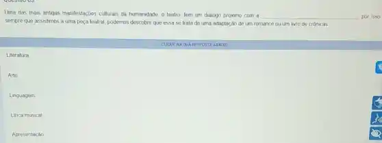 Uma das mais antigas manifestaçoes culturais da humanidade, o teatro, tem um dialogo próximo com a
__
sempre que assistimos a uma peça teatral, podemos descobrir que essa se trata de uma adaptação de um romance ou um livro de crônicas
Literatura
Arte
Linguagem
Linca musical
Apresentação
CUOUENA SUA RESPOSTA ABAIXO