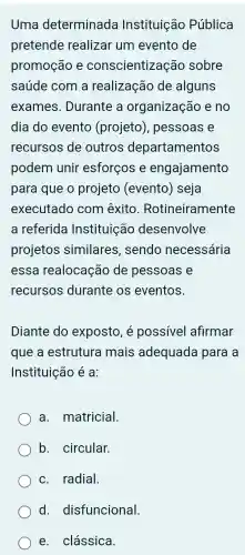 Uma determinada Instituição Pública
pretende realizar um evento de
promoção e conscientização sobre
saúde com a realização de alguns
exames.Durante a organização e no
dia do evento (projeto), pessoas e
recursos de outros departamentos
podem unir esforços e engajamento
para que o projeto (evento)) seja
executado com êxito Rotineiramente
a referida Instituição desenvolve
projetos similares , sendo necessária
essa realocaçã de pessoas e
recursos durante os eventos.
Diante do exposto, é possivel afirmar
que a estrutura mais adequada para a
Instituição é a:
a matricial.
b. circular.
c. radial.
d.disfuncional.
e. clássica.