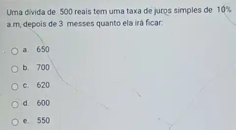 Uma divida de 500 reais tem uma taxa de juros simples de 10% 
a.m, depois de 3 messes quanto ela irá ficar:
a. 650
b. 700
c. 620
d. 600
e. 550