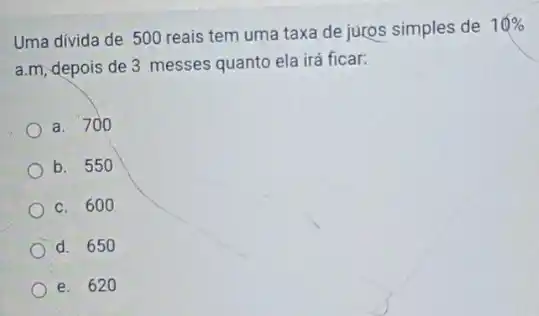 Uma divida de 500 reais tem uma taxa de juros simples de
10% 
a.m, depois de 3 messes quanto ela irá ficar:
a. 700
b. 550
c. 600
d. 650
e. 620