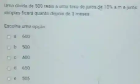 Uma divida de 500 reais a uma taxa de juros de 10%  a.m a juros
simples ficará quanto depois de 3 meses
Escolha uma opção
a. 600
b. 500
C. 400
d. 650
e. 505