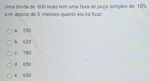 Uma divida de 600 reais tem uma taxa de juros simples de 10% 
a.m, depois de 3 messes quanto ela irá ficar:
a. 550
b. 620
c. 780
d. 650
e. 600