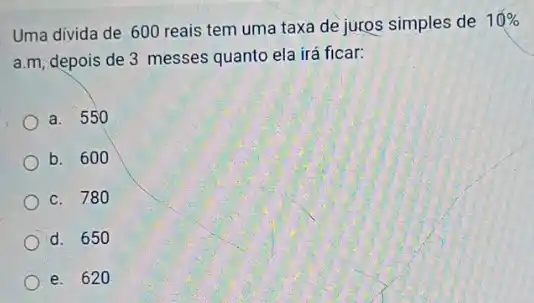 Uma divida de 600 reais tem uma taxa de juros simples de
10% 
a.m, depois de 3 messes quanto ela irá ficar:
a. 550
b. 600
c. 780
d. 650
e. 620