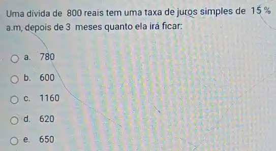 Uma divida de 800 reais tem uma taxa de juros simples de 15% 
a.m, depois de 3 meses quanto ela irá ficar:
a. 780
b. 600
c. 116 o
d. 620
e. 650