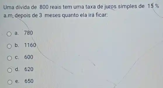 Uma divida de 800 reais tem uma taxa de juros simples de 15% 
a.m, depois de 3 meses quanto ela irá ficar:
a. 780
b. 1160
c. 600
d. 620
e. 650