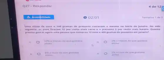 Uma dúzia de ovos e 100 gramas de presunto cus tava m o me smo no início de janeiro. No mês
seguinte, os ovos ficaram 10 por cento mais c aros e o pres unto 5 por cento mais barato Quanto
precisa gastar ag ora uma pesso a que comprou 12 ovos e 400 gramas de presunto em janeiro?
1)
10%  a menos do que gastava
antes.
2)
2%  a menos do que gastava
antes.
3)
5%  a mais do que gastava
antes.
2%  a rnais do que gastava
antes.