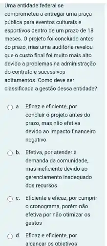 Uma entidade federal se
comprometel la entregar uma praça
pública para eventos culturais e
esportivos dentro de um prazo de 18
meses . 0 projeto foi concluído antes
do prazo .mas uma auditoria revelou
que o custo final foi muito mais alto
devido a problemas ; na administração
do contrato e sucessivos
aditamentos . Como deve ser
classificada a gestão dessa entidade?
a . Eficaz e eficiente . por
concluir o projeto antes do
prazo .mas não efetiva
devido ao impacto financeiro
negativo
b. Efetiva , por atender à
demanda da comunidade,
mas ineficiente devido ao
gerenciamento inadequado
dos recursos
C Eficiente e eficaz por cumprir
cronograma,porém não
efetiva por não otimizar os
d . Eficaz e eficiente , por
alcancar OS objetivos