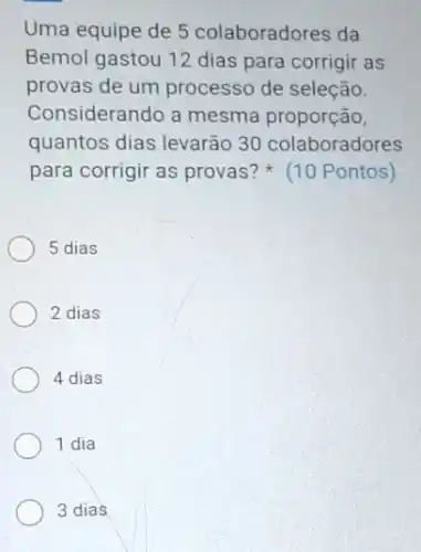 Uma equipe de 5 colaboradores da
Bemol gastou 12 dias para corrigir as
provas de um processo de seleção.
Considerando a mesma proporção,
quantos dias levarão 30 colaboradores
para corrigir as provas?(10 Pontos)
5 dias
2 dias
4 dias
1 dia
3 dias