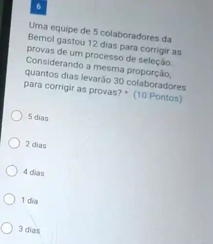 Uma equipe de 5 colaboradores da
Bemol gastou 12 dias para corrigir as
provas de um processo de seleção.
Considerando a mesma proporção,
quantos dias levarão 30 colaboradores
para corrigir as provas? (10 Pontos)
5 dias
2 dias
4 dias
1 dia
3 dias