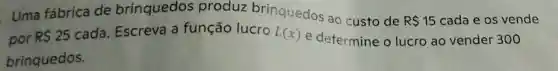 Uma fábrica de brinquedos produz brinquedos ao custo de
R 15 cada e os vende
por R 25
cada. Escreva a função lucro L(x)
e determine o lucro ao vendel 300
brinquedos.