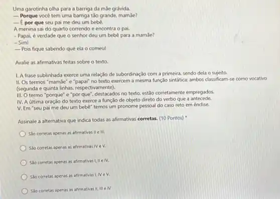 Uma garotinha olha para a barriga da mãe grávida.
__ Porque vocé tem uma barriga tǎo grande, mamãe?
__ f por que seu pai me deu um bebê.
A menina sai do quarto correndo e encontra o pai.
- Papai, é verdade que o senhor deu um bebe para a mam3e?
- Sim!
__ Pois fique sabendo que ela o comeu!
Avalie as afirmativas feitas sobre o texto.
1. A frase sublinhada exerce uma relação de subordinação com a primeira sendo dela o sujeito.
II. Os termos "mamãe"e"papai" no texto exercem a mesma função sintática:ambos classificam-se como vocativo
(segunda e quinta linhas respectivamente).
III. O termo "porque e"por que", destacados no texto, estão corretamente empregados.
IV. A última oração do texto exerce a função de objeto direto do verbo que a antecede.
V. Em "seu pai me deu um bebe temos um pronome pessoal do caso reto em éndise.
Assinale a alternativa que indica todas as afirmativas corretas. (10 Pontos)
So corretas apenas as afirmativas II elli.
Solo corretas apenas as afirmativas IV e V.
Séo corretas apenas as afirmativas I, IIe IV.
Slo corretas apenas as afirmativas I, IV eV.
Sao corretas apenas as afirmativas II, III eN