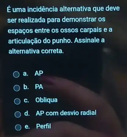 É uma incidência alternativa que deve
ser realizada para demonstrar os
espaços entre os ossos carpais e a
articulação do punho Assinale a
alternativa correta.
a. AP
b. PA
c. Obliqua
d. AP com desvio radial
e. Perfil