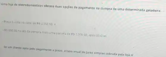 Uma loja de eletrodomésticos offerece duas opções de pagamento na compra de uma determinada geladeira:
- Preçoà vista no valor de
R 2.550,00 e
R 650,00
no ato da compra mais uma parcela de
R 1.976,00 após 60 dias.
Se um cliente opta pelo pagamento a prazo a taxa anual de juros simples cobrada pela loja é: