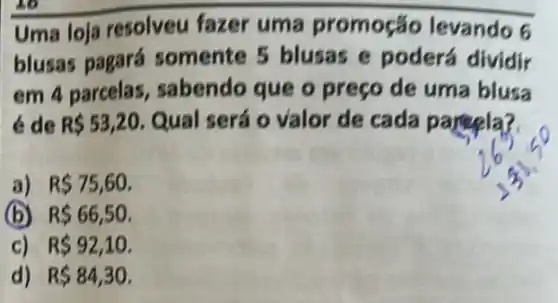 Uma loja resolveu fazer uma promoção levando 6
blusas pagará somente 5 blusas e poderá dividir
em 4 parcelas sabendo que o preço de uma blusa
de R 53,20 Qual será o valor de cada partela?
a) R 75,60
(b) R 66,50
c) R 92,10
d) R 84,30